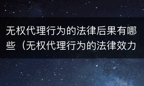 无权代理行为的法律后果有哪些（无权代理行为的法律效力）