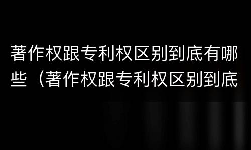 著作权跟专利权区别到底有哪些（著作权跟专利权区别到底有哪些不同）
