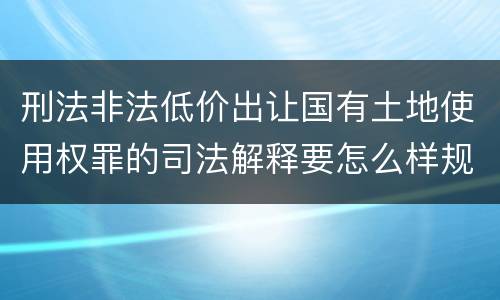 刑法非法低价出让国有土地使用权罪的司法解释要怎么样规定