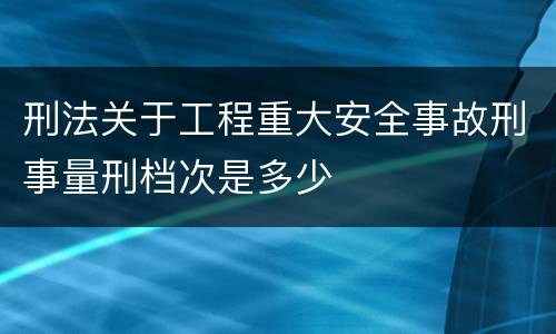 刑法关于工程重大安全事故刑事量刑档次是多少