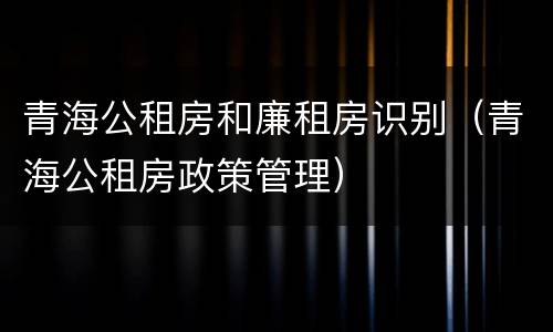 青海公租房和廉租房识别（青海公租房政策管理）