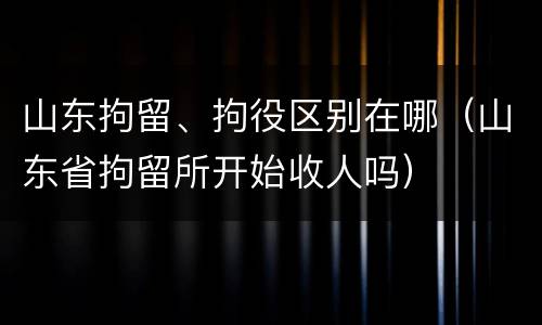 山东拘留、拘役区别在哪（山东省拘留所开始收人吗）