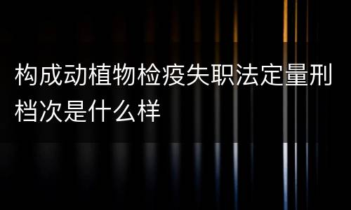 构成动植物检疫失职法定量刑档次是什么样