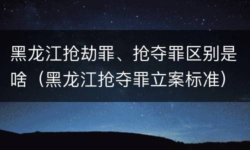 黑龙江抢劫罪、抢夺罪区别是啥（黑龙江抢夺罪立案标准）