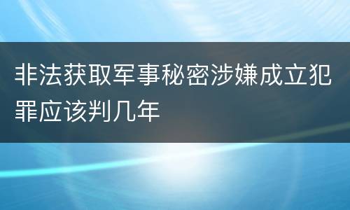 非法获取军事秘密涉嫌成立犯罪应该判几年