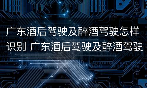 广东酒后驾驶及醉酒驾驶怎样识别 广东酒后驾驶及醉酒驾驶怎样识别处罚