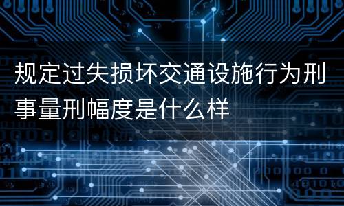 规定过失损坏交通设施行为刑事量刑幅度是什么样