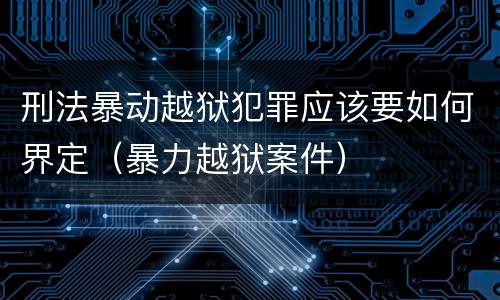 刑法暴动越狱犯罪应该要如何界定（暴力越狱案件）