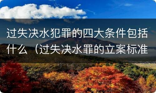 过失决水犯罪的四大条件包括什么（过失决水罪的立案标准）