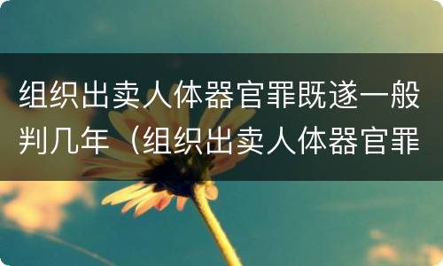 组织出卖人体器官罪既遂一般判几年（组织出卖人体器官罪既遂一般判几年）