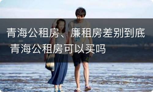 青海公租房、廉租房差别到底 青海公租房可以买吗