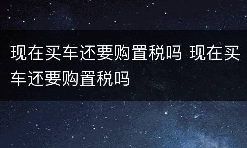 现在买车还要购置税吗 现在买车还要购置税吗