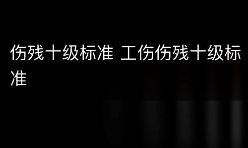 伤残十级标准 工伤伤残十级标准