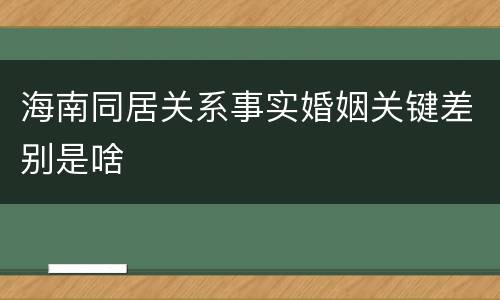 海南同居关系事实婚姻关键差别是啥