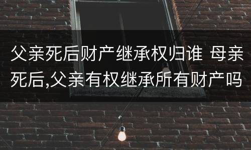 父亲死后财产继承权归谁 母亲死后,父亲有权继承所有财产吗