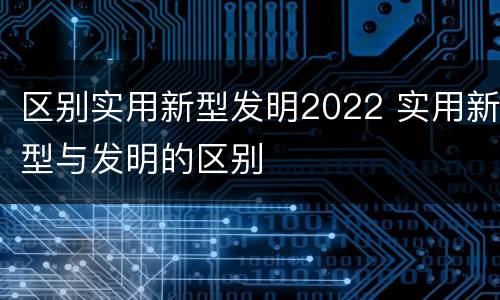 区别实用新型发明2022 实用新型与发明的区别