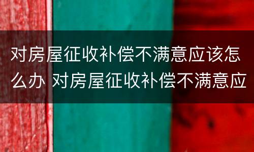 对房屋征收补偿不满意应该怎么办 对房屋征收补偿不满意应该怎么办理