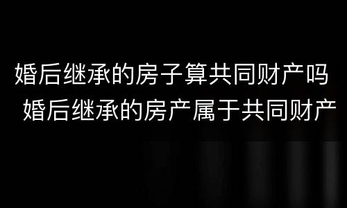 婚后继承的房子算共同财产吗 婚后继承的房产属于共同财产吗