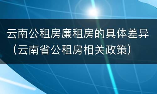 云南公租房廉租房的具体差异（云南省公租房相关政策）