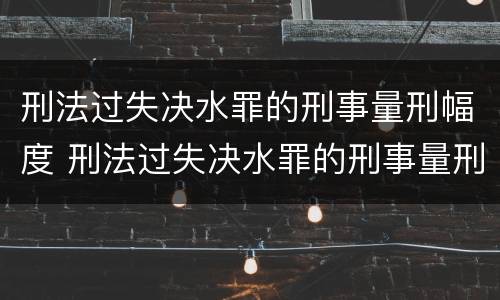 刑法过失决水罪的刑事量刑幅度 刑法过失决水罪的刑事量刑幅度是多少