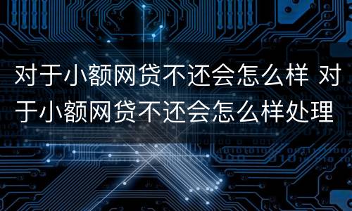 对于小额网贷不还会怎么样 对于小额网贷不还会怎么样处理