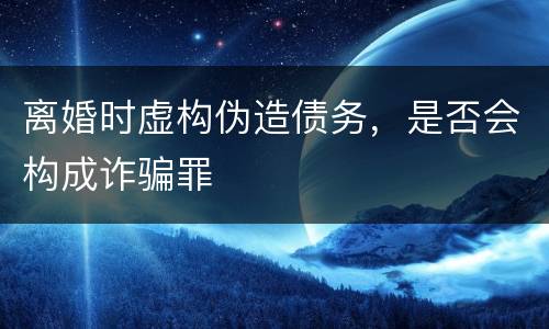 离婚时虚构伪造债务，是否会构成诈骗罪