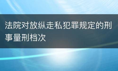 法院对放纵走私犯罪规定的刑事量刑档次