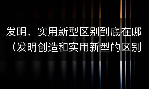 发明、实用新型区别到底在哪（发明创造和实用新型的区别）