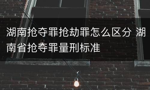 湖南抢夺罪抢劫罪怎么区分 湖南省抢夺罪量刑标准