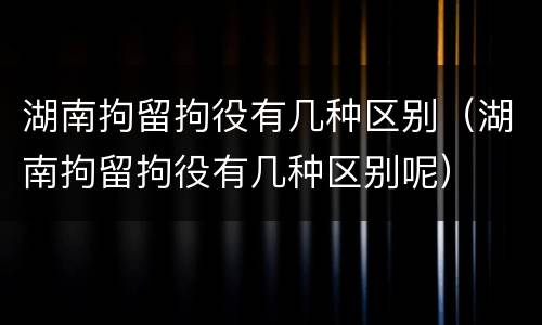 湖南拘留拘役有几种区别（湖南拘留拘役有几种区别呢）