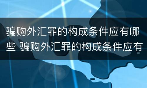 骗购外汇罪的构成条件应有哪些 骗购外汇罪的构成条件应有哪些呢