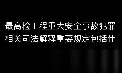 最高检工程重大安全事故犯罪相关司法解释重要规定包括什么