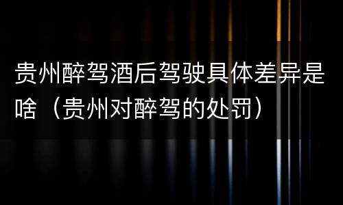 贵州醉驾酒后驾驶具体差异是啥（贵州对醉驾的处罚）