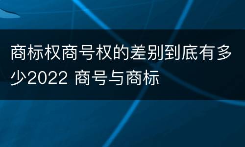 商标权商号权的差别到底有多少2022 商号与商标