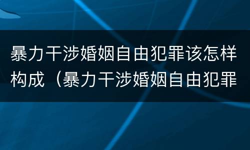暴力干涉婚姻自由犯罪该怎样构成（暴力干涉婚姻自由犯罪该怎样构成犯罪行为）