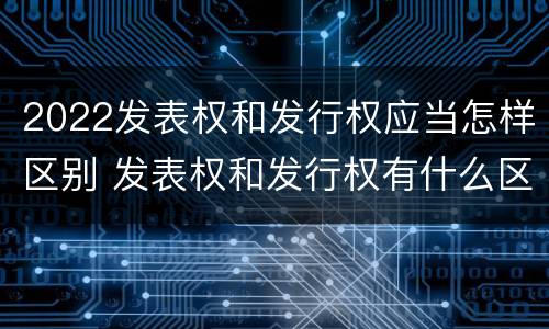 2022发表权和发行权应当怎样区别 发表权和发行权有什么区别