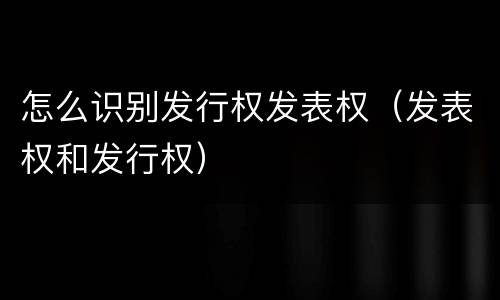 怎么识别发行权发表权（发表权和发行权）