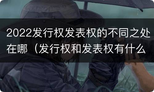 2022发行权发表权的不同之处在哪（发行权和发表权有什么区别）