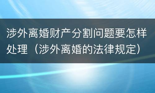 涉外离婚财产分割问题要怎样处理（涉外离婚的法律规定）