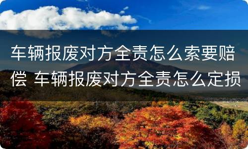 车辆报废对方全责怎么索要赔偿 车辆报废对方全责怎么定损