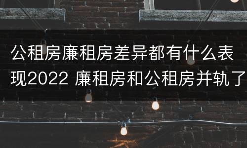 公租房廉租房差异都有什么表现2022 廉租房和公租房并轨了吗