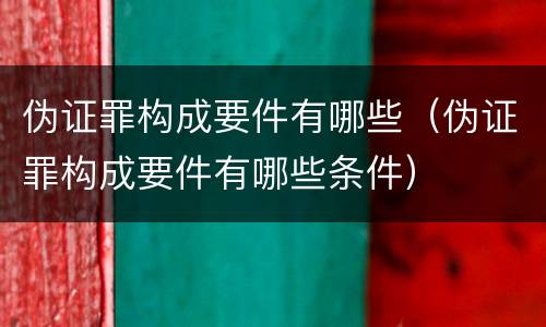 伪证罪构成要件有哪些（伪证罪构成要件有哪些条件）