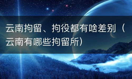 云南拘留、拘役都有啥差别（云南有哪些拘留所）