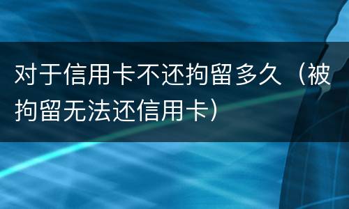 对于信用卡不还拘留多久（被拘留无法还信用卡）