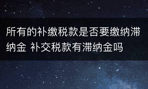所有的补缴税款是否要缴纳滞纳金 补交税款有滞纳金吗