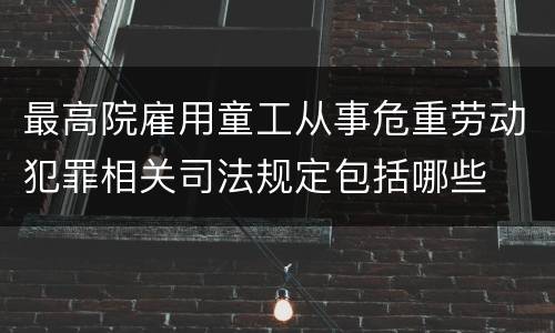 最高院雇用童工从事危重劳动犯罪相关司法规定包括哪些