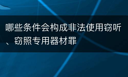 哪些条件会构成非法使用窃听、窃照专用器材罪