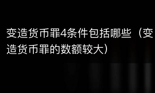 变造货币罪4条件包括哪些（变造货币罪的数额较大）