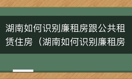 湖南如何识别廉租房跟公共租赁住房（湖南如何识别廉租房跟公共租赁住房呢）