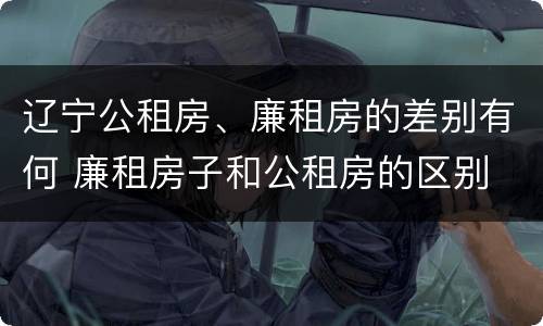 辽宁公租房、廉租房的差别有何 廉租房子和公租房的区别